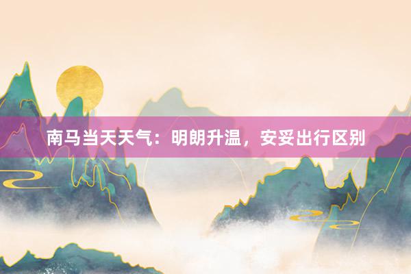 南马当天天气：明朗升温，安妥出行区别