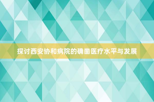 探讨西安协和病院的确凿医疗水平与发展