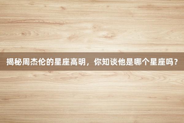 揭秘周杰伦的星座高明，你知谈他是哪个星座吗？